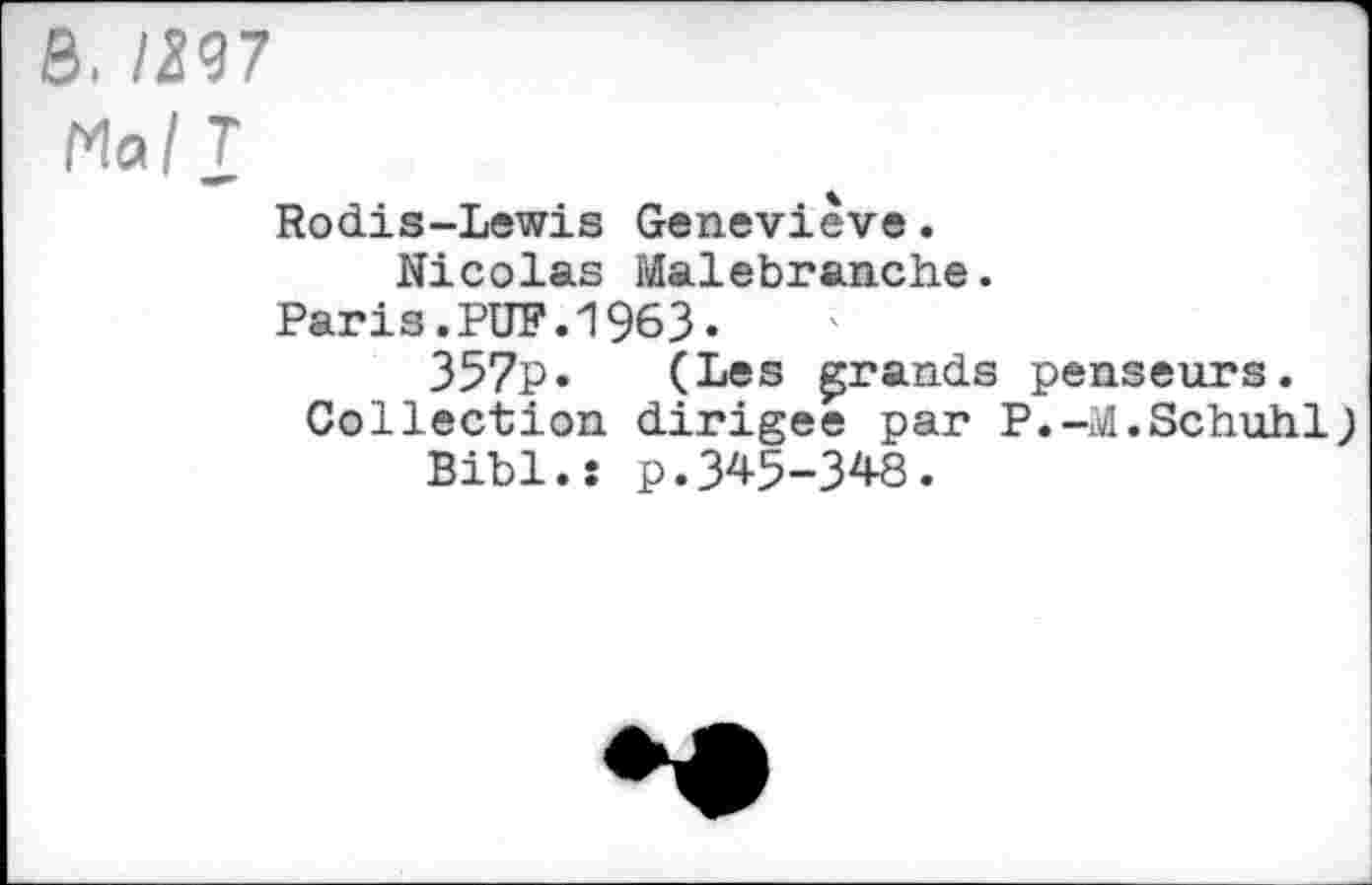 ﻿S. /297
Mal T
Rodis-Lewis Geneviève.
Nicolas Malebranche.
Paris.PUF.1963.
357p. (Les grands penseurs.
Collection dirigée par P.-M.Schuhl} Bibl.î p.345-348.